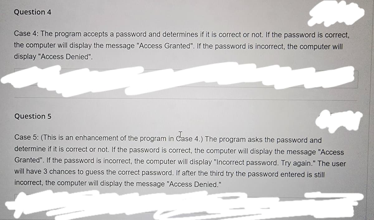 Question 4
Case 4: The program accepts a password and determines if it is correct or not. If the password is correct,
the computer will display the message "Access Granted". If the password is incorrect, the computer will
display "Access Denied".
Question 5
Case 5: (This is an enhancement of the program in Case 4.) The program asks the password and
determine if it is correct or not. If the password is correct, the computer will display the message "Access
Granted". If the password is incorrect, the computer will display "Incorrect password. Try again." The user
will have 3 chances to guess the correct password. If after the third try the password entered is still
incorrect, the computer will display the message "Access Denied."