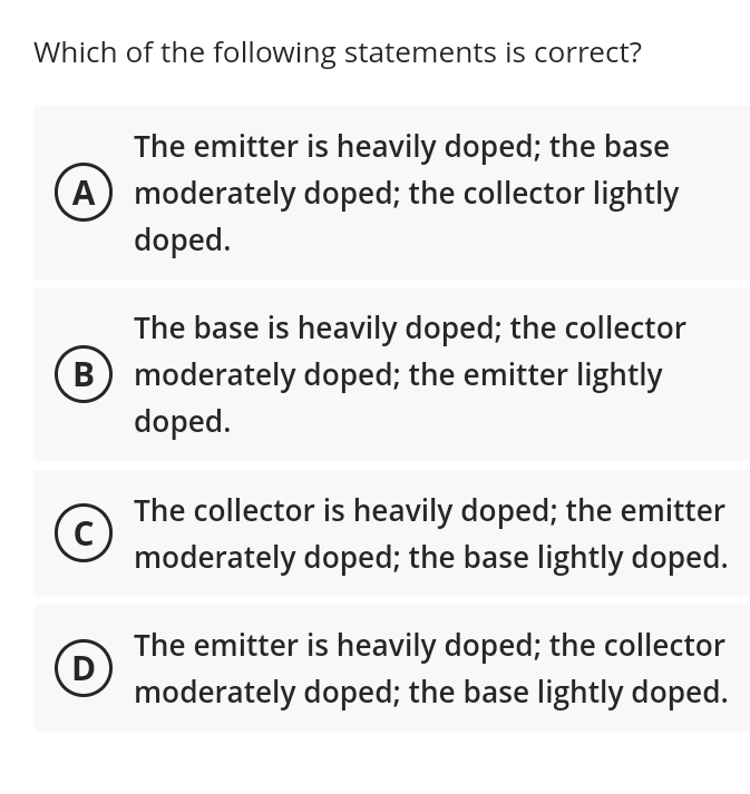 Which of the following statements is correct?
The emitter is heavily doped; the base
(A) moderately doped; the collector lightly
doped.
The base is heavily doped; the collector
B) moderately doped; the emitter lightly
doped.
C
D
The collector is heavily doped; the emitter
moderately doped; the base lightly doped.
The emitter is heavily doped; the collector
moderately doped; the base lightly doped.
