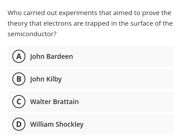 Who carried out experiments that aimed to prove the
theory that electrons are trapped in the surface of the
semiconductor?
A) John Bardeen
B) John Kilby
C) Walter Brattain
(D) William Shockley