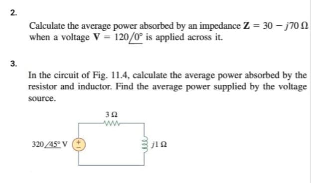 2.
3.
Calculate the average power absorbed by an impedance Z = 30 - j700
when a voltage V = 120/0° is applied across it.
In the circuit of Fig. 11.4, calculate the average power absorbed by the
resistor and inductor. Find the average power supplied by the voltage
source.
320/45° V
352
www
m
ell
j1 Ω
