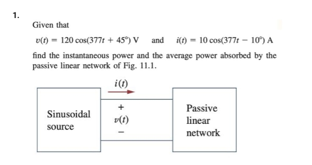 1.
Given that
v(t) = 120 cos(377t + 45°) V and i(t) = 10 cos(377t - 10%) A
find the instantaneous power and the average power absorbed by the
passive linear network of Fig. 11.1.
i(t)
Sinusoidal
source
+
-
Passive
linear
network