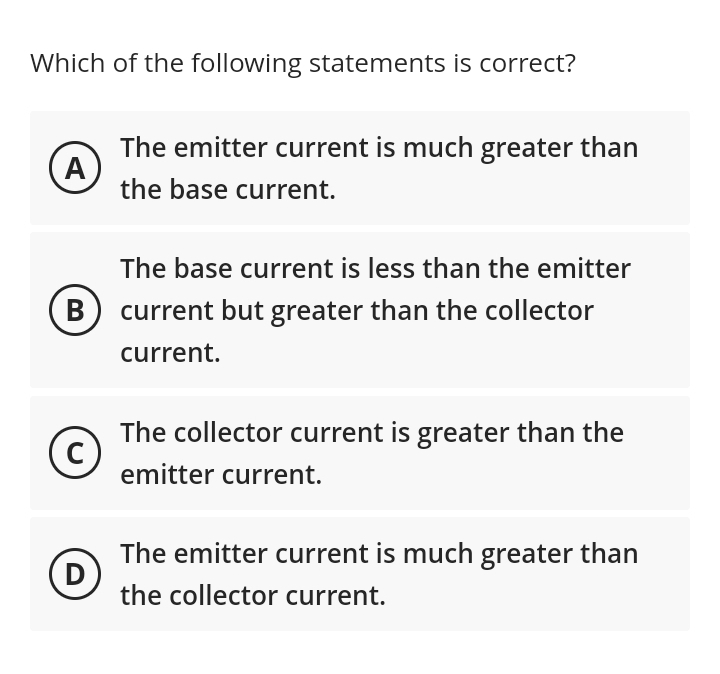 Which of the following statements is correct?
A
B
с
D
The emitter current is much greater than
the base current.
The base current is less than the emitter
current but greater than the collector
current.
The collector current is greater than the
emitter current.
The emitter current is much greater than
the collector current.