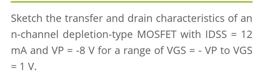 Sketch the transfer and drain characteristics of an
n-channel depletion-type MOSFET with IDSS = 12
mA and VP = -8 V for a range of VGS = - VP to VGS
= 1 V.
