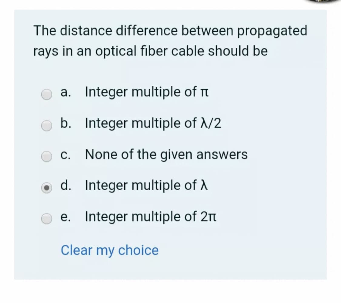 The distance difference between propagated
rays in an optical fiber cable should be
a. Integer multiple of rt
b. Integer multiple of /2
C.
None of the given answers
d. Integer multiple of A
e. Integer multiple of 2n
Clear my choice
