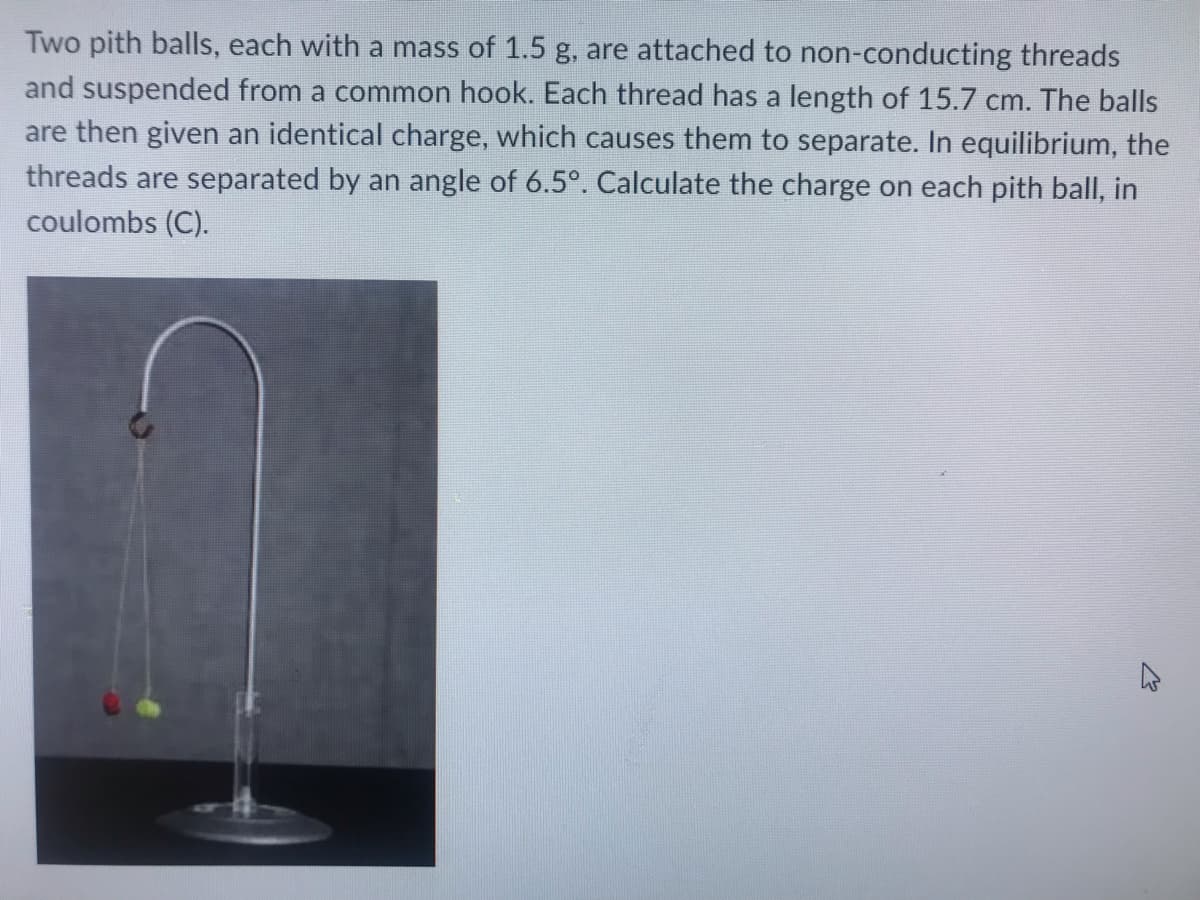 Two pith balls, each with a mass of 1.5 g, are attached to non-conducting threads
and suspended from a common hook. Each thread has a length of 15.7 cm. The balls
are then given an identical charge, which causes them to separate. In equilibrium, the
threads are separated by an angle of 6.5°. Calculate the charge on each pith ball, in
coulombs (C).
W