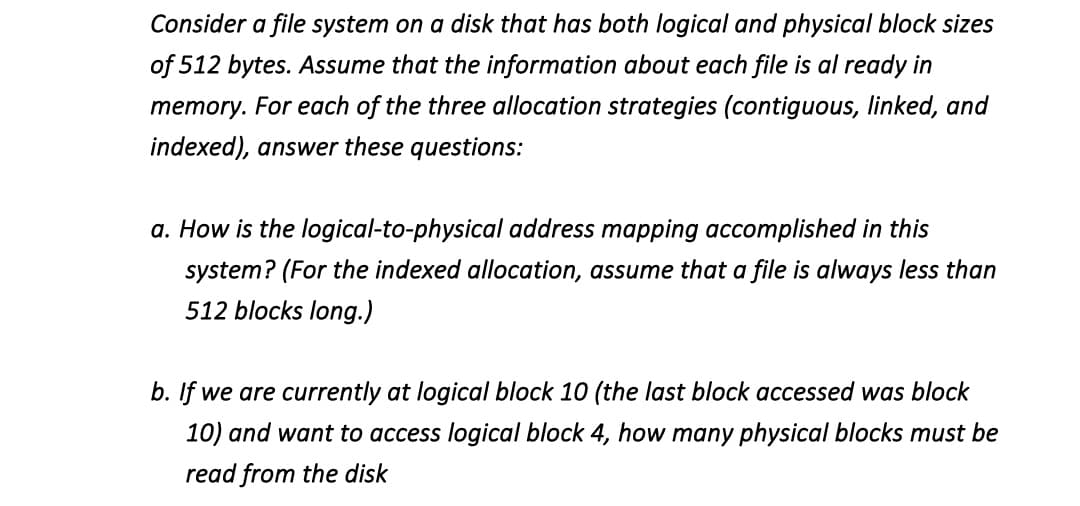 Consider a file system on a disk that has both logical and physical block sizes
of 512 bytes. Assume that the information about each file is al ready in
memory. For each of the three allocation strategies (contiguous, linked, and
indexed), answer these questions:
a. How is the logical-to-physical address mapping accomplished in this
system? (For the indexed allocation, assume that a file is always less than
512 blocks long.)
b. If we are currently at logical block 10 (the last block accessed was block
10) and want to access logical block 4, how many physical blocks must be
read from the disk