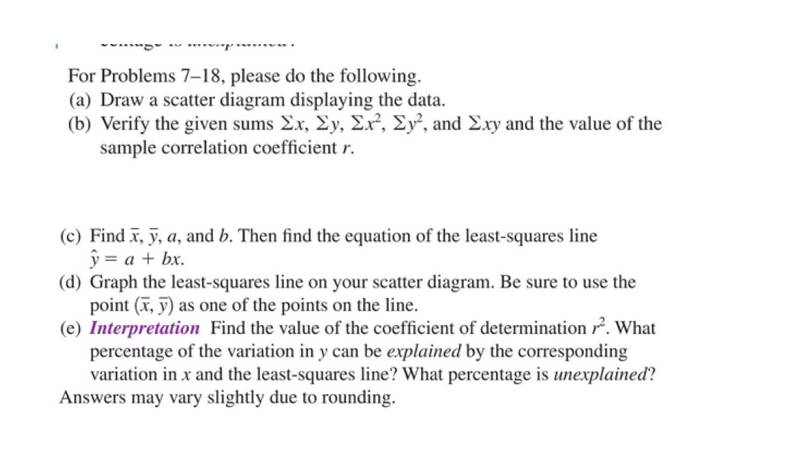 For Problems 7-18, please do the following.
(a) Draw a scatter diagram displaying the data.
(b) Verify the given sums Ex, Ey, Ex², Ey², and E.xy and the value of the
sample correlation coefficient r.
(c) Find x, y, a, and b. Then find the equation of the least-squares line
ý = a + bx.
(d) Graph the least-squares line on your scatter diagram. Be sure to use the
point (T, y) as one of the points on the line.
(e) Interpretation Find the value of the coefficient of determination r. What
percentage of the variation in y can be explained by the corresponding
variation in x and the least-squares line? What percentage is unexplained?
Answers may vary slightly due to rounding.

