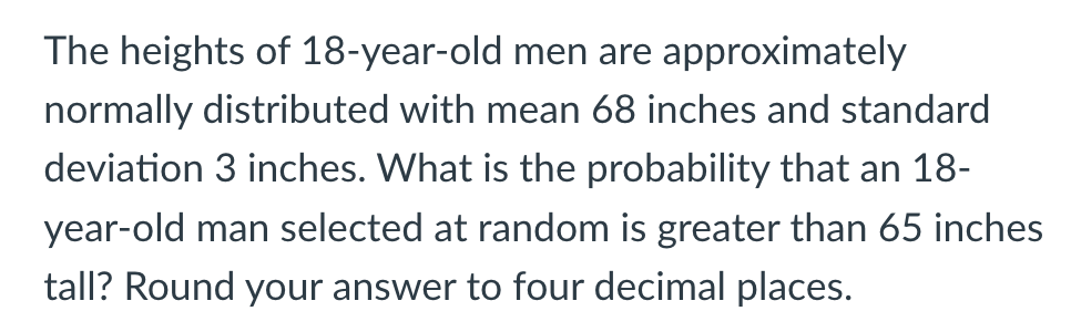 The heights of 18-year-old men are approximately
normally distributed with mean 68 inches and standard
deviation 3 inches. What is the probability that an 18-
year-old man selected at random is greater than 65 inches
tall? Round your answer to four decimal places.
