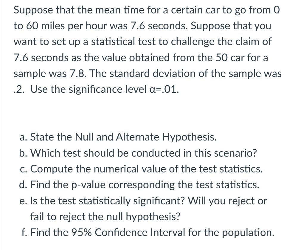 Suppose that the mean time for a certain car to go from 0
to 60 miles per hour was 7.6 seconds. Suppose that you
want to set up a statistical test to challenge the claim of
7.6 seconds as the value obtained from the 50 car for a
sample was 7.8. The standard deviation of the sample was
.2. Use the significance level a=.01.
a. State the Null and Alternate Hypothesis.
b. Which test should be conducted in this scenario?
c. Compute the numerical value of the test statistics.
d. Find the p-value corresponding the test statistics.
e. Is the test statistically significant? Will you reject or
fail to reject the null hypothesis?
f. Find the 95% Confidence Interval for the population.
