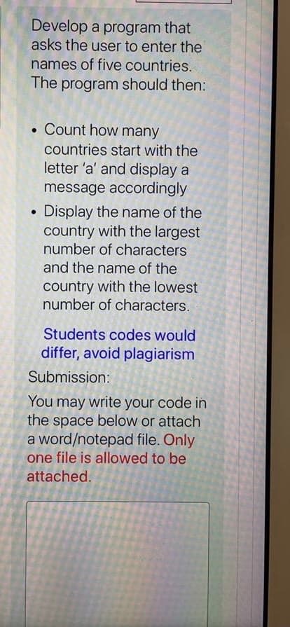 Develop a program that
asks the user to enter the
names of five countries.
The program should then:
• Count how many
countries start with the
letter 'a' and display a
message accordingly
Display the name of the
country with the largest
number of characters
and the name of the
country with the lowest
number of characters.
Students codes would
differ, avoid plagiarism
Submission:
You may write your code in
the space below or attach
a word/notepad file. Only
one file is allowed to be
attached.
