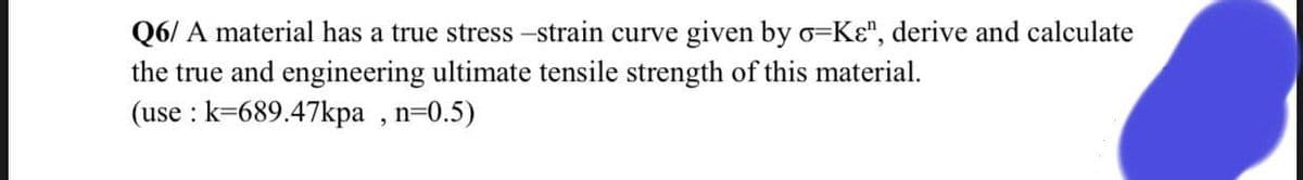 Q6/ A material has a true stress -strain curve given by o=Kɛ", derive and calculate
the true and engineering ultimate tensile strength of this material.
(use : k=689.47kpa , n=0.5)
