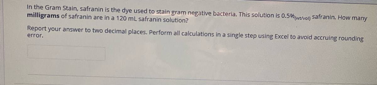 In the Gram Stain, safranin is the dye used to stain gram negative bacteria. This solution is 0.5%wtivoln safranin. How many
milligrams of safranin are in a 120 mL safranin solution?
Report your answer to two decimal places. Perform all calculations in a single step using Excel to avoid accruing rounding
error.
