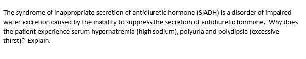 The syndrome of inappropriate secretion of antidiuretic hormone (SIADH) is a disorder of impaired
water excretion caused by the inability to suppress the secretion of antidiuretic hormone. Why does
the patient experience serum hypernatremia (high sodium), polyuria and polydipsia (excessive
thirst)? Explain.
