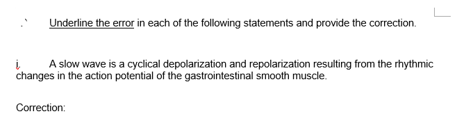 Underline the error in each of the following statements and provide the correction.
į
changes in the action potential of the gastrointestinal smooth muscle.
A slow wave is a cyclical depolarization and repolarization resulting from the rhythmic
Correction:
