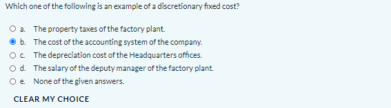 Which one of the following is an example of a discretionary fixed cost?
O a. The property taxes of the factory plant.
O b. The cost of the accounting system of the company.
Oc The depreciation cost of the Headquarters offices.
Od. The salary of the deputy manager of the factory plant.
Oe None of the given answers.
CLEAR MY CHOICE
