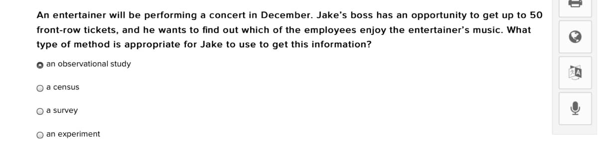 An entertainer will be performing a concert in December. Jake's boss has an opportunity to get up to 50
front-row tickets, and he wants to find out which of the employees enjoy the entertainer's music. What
type of method is appropriate for Jake to use to get this information?
o an observational study
O a census
O a survey
O an experiment
