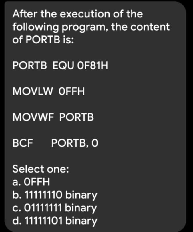 After the execution of the
following program, the content
of PORTB is:
PORTB EQU OF81H
MOVLW OFFH
MOVWF PORTB
BCF
PORTB, O
Select one:
a. OFFH
b. 11111110 binary
c. 01111111 binary
d. 11111101 binary
