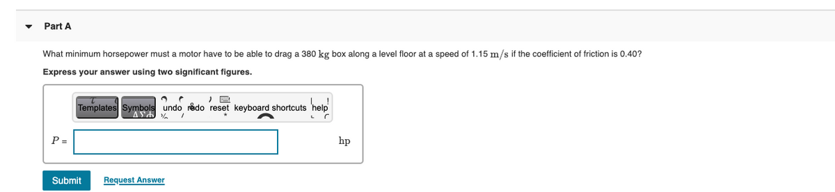 Part A
What minimum horsepower must a motor have to be able to drag a 380 kg box along a level floor at a speed of 1.15 m/s if the coefficient of friction is 0.40?
Express your answer using two significant figures.
Templates Symbols undo rédo reset keyboard shortcuts 'help
P =
hp
Submit
Request Answer
