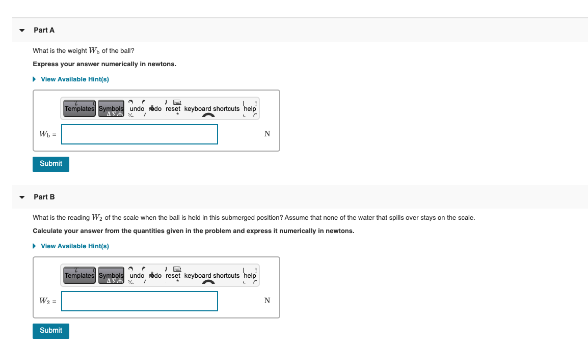 Part A
What is the weight Wh of the ball?
Express your answer numerically in newtons.
• View Available Hint(s)
Templates Symbols undo redo reset keyboard shortcuts 'help
Wh =
N
Submit
Part B
What is the reading W2 of the scale when the ball is held in this submerged position? Assume that none of the water that spills over stays on the scale.
Calculate your answer from the quantities given in the problem and express it numerically in newtons.
• View Available Hint(s)
Templates Symbols undo redo reset keyboard shortcuts 'help
W2 =
N
Submit
