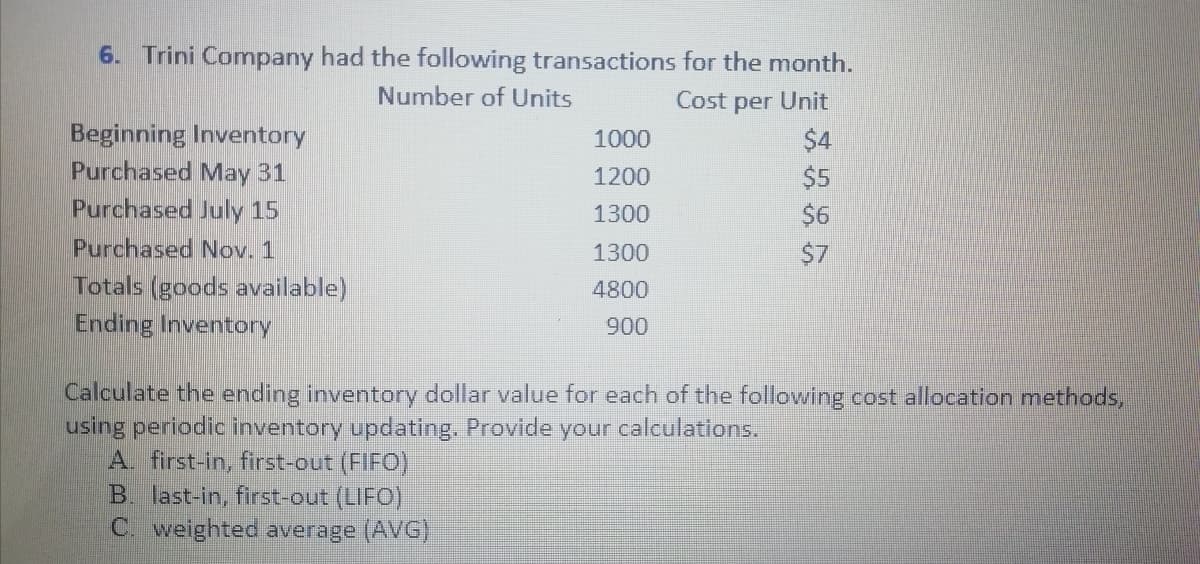 6. Trini Comnpany had the following transactions for the month.
Number of Units
Cost per Unit
Beginning Inventory
Purchased May 31
$4
$5
1000
1200
Purchased July 15
1300
$6
Purchased Nov. 1
1300
$7
Totals (goods available)
Ending Inventory
4800
900
Calculate the ending inventory dollar value for each of the following cost allocation methods,
using periodic inventory updating. Provide your calculations.
A. firs
B. last-in, first-out (LIFO)
C. weighted average (AVG)
first-out (FIFO)
