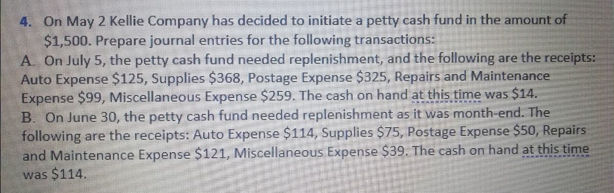 4. On May 2 Kellie Company has decided to initiate a petty cash fund in the amount of
$1,500. Prepare journal entries for the following transactions:
A. On July 5, the petty cash fund needed replenishment, and the following are the receipts:
Auto Expense $125, Supplies $368, Postage Expense $325, Repairs and Maintenance
Expense $99, Miscellaneous Expense $259. The cash on hand at this time was $14.
B. On June 30, the petty cash fund needed replenishment as it was month-end. The
following are the receipts: Auto Expense $114, Supplies $75, Postage Expense $50, Repairs
and Maintenance Expense $121, Miscellaneous Expense $39. The cash on hand at this time
