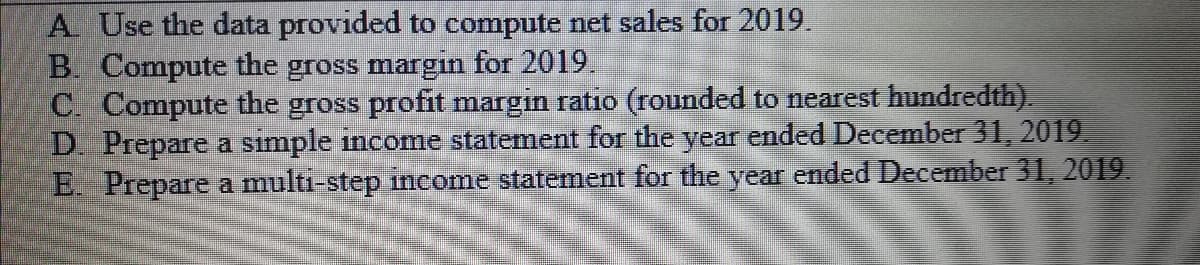 A Use the data provided to compute net sales for 2019.
B. Compute the gross margin for 2019.
C. Compute the gross profit margin ratio (rounded to nearest hundredth).
D. Prepare a simple income statement for the year ended December 31, 2019.
E. Prepare a multi-step income statement for the year ended December 31, 2019.
