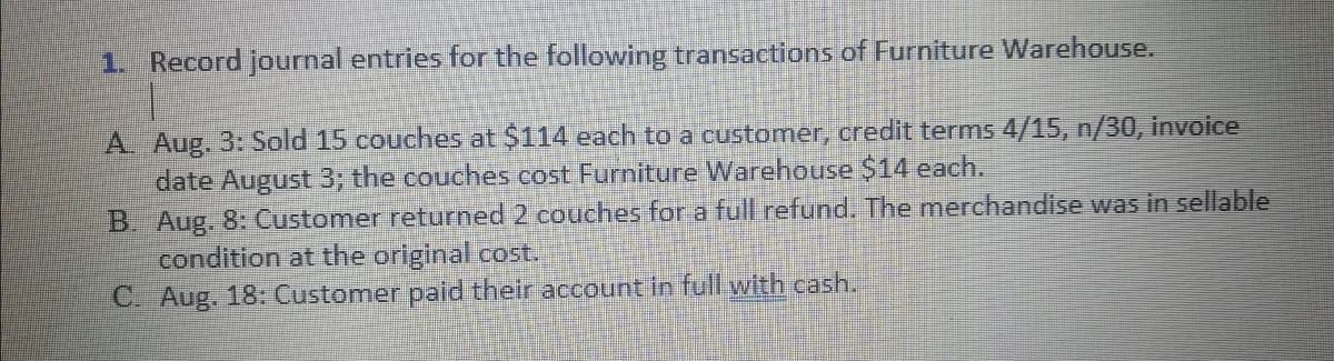 1. Record journal entries for the following transactions of Furniture Warehouse.
A. Aug. 3: Sold 15 couches at $114 each to a customer, credit terms 4/15, n/30, invoice
date August 3; the couches cost Furniture Warehouse $14 each.
B. Aug. 8: Customer returned 2 couches for a full refund. The merchandise was in sellable
condition at the original cost.
C. Aug. 18: Customer paid their account in full with cash.
