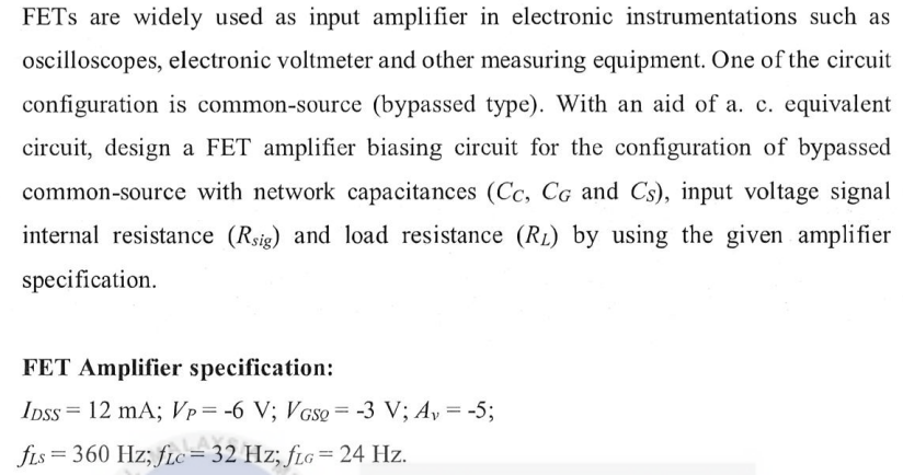 FETS are widely used as input amplifier in electronic instrumentations such as
oscilloscopes, electronic voltmeter and other measuring equipment. One of the circuit
configuration is common-source (bypassed type). With an aid of a. c. equivalent
circuit, design a FET amplifier biasing circuit for the configuration of bypassed
common-source with network capacitances (Cc, CG and Cs), input voltage signal
internal resistance (Rsig) and load resistance (R₂) by using the given amplifier
specification.
FET Amplifier specification:
IDSS= 12 mA; Vp= -6 V; VGso = -3 V; A₂ = -5;
fis = 360 Hz; fic=32 Hz; fLG = 24 Hz.