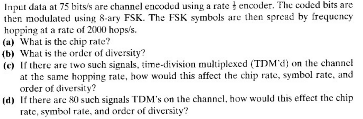 Input data at 75 bits/s are channel encoded using a rate encoder. The coded bits are
then modulated using 8-ary FSK. The FSK symbols are then spread by frequency
hopping at a rate of 2000 hops/s.
(a) What is the chip rate?
(b) What is the order of diversity?
(c) If there are two such signals, time-division multiplexed (TDM'd) on the channel
at the same hopping rate, how would this affect the chip rate, symbol rate, and
order of diversity?
(d) If there are 80 such signals TDM's on the channel, how would this effect the chip
rate, symbol rate, and order of diversity?