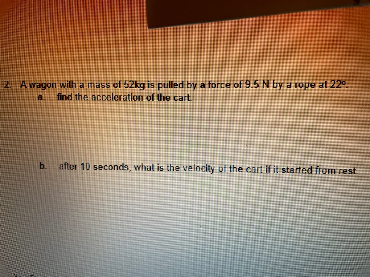 2. A wagon with a mass of 52kg is pulled by a force of 9.5 N by a rope at 22⁰.
find the acceleration of the cart.
b.
after 10 seconds, what is the velocity of the cart if it started from rest.