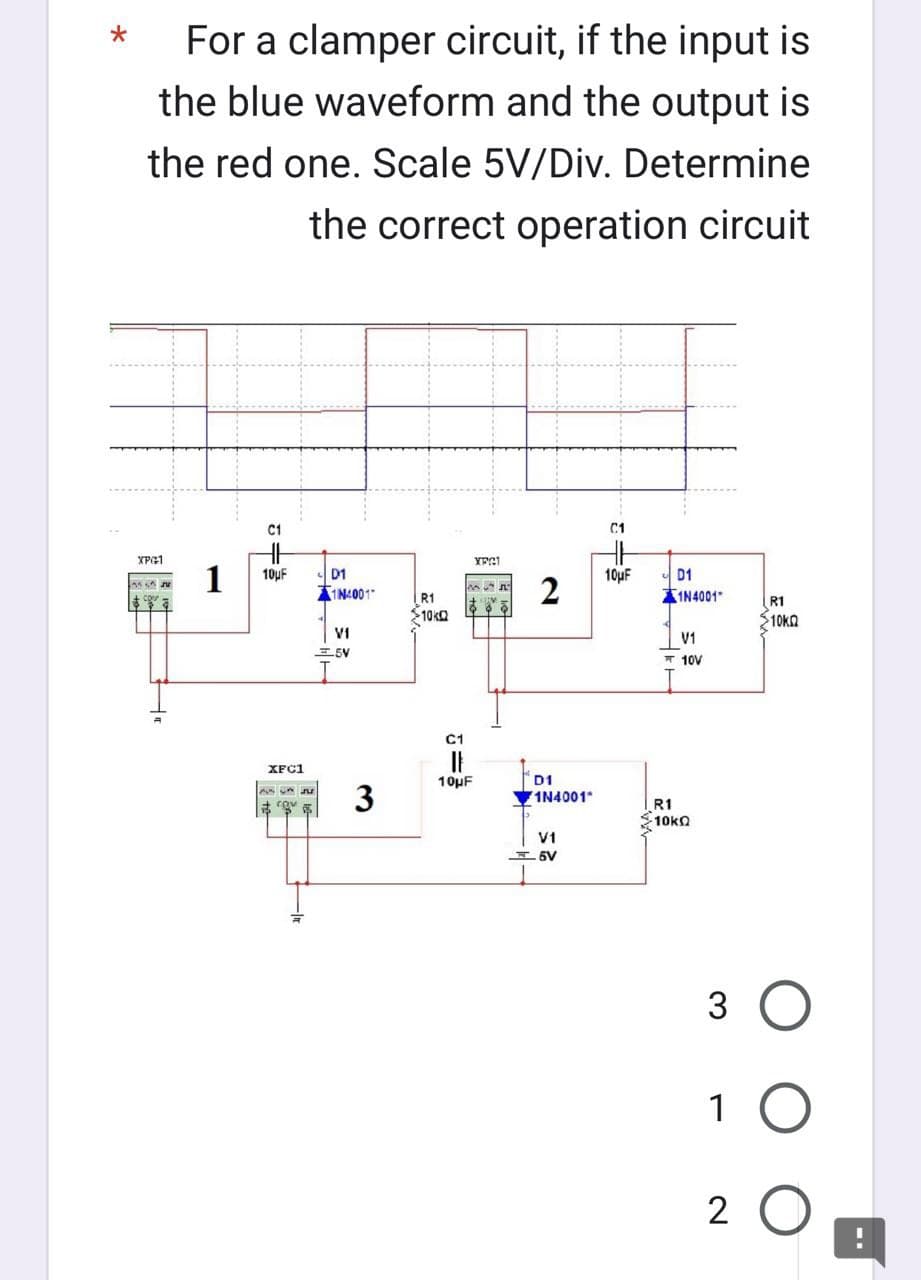 *
For a clamper circuit, if the input is
the blue waveform and the output is
the red one. Scale 5V/Div. Determine
the correct operation circuit
XPG1
MA
S
a
1
C1
10μF
XFC1
AVAFE
HH
D1
1N4001
VI
5V
3
R1
$10k
C1
10μF
XFG1
50
2
D1
1N4001*
V1
6V
C1
10μF
D1
1N4001
V1
10V
R1
Σ10kΩ
R1
>10K
3 O
1 O
2