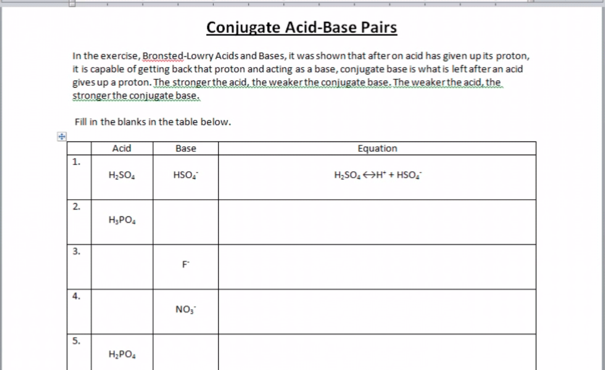 Conjugate Acid-Base Pairs
In the exercise, Bronsted-Lowry Acids and Bases, it was shown that afteron acid has given up its proton,
it is capable of getting back that proton and acting as a base, conjugate base is what is left afteran acid
gives up a proton. The stronger the acid, the weaker the conjugate base. The weaker the acid, the
stronger the conjugate base.
Fill in the blanks in the table below.
Acid
Base
Equation
1.
H;SO,
HSO,
H2SO, H* + HSO,
2.
H;PO4
3.
F
4.
NO;
H;PO.
5.
