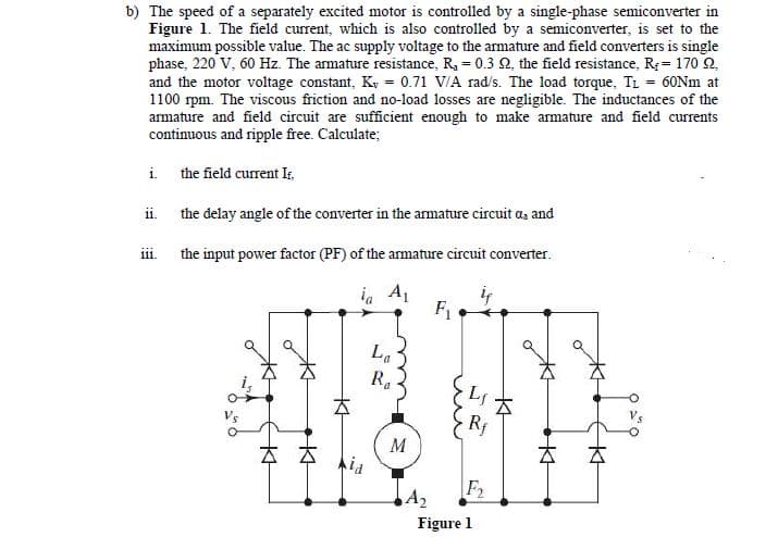 b) The speed of a separately excited motor is controlled by a single-phase semiconverter in
Figure 1. The field current, which is also controlled by a semiconverter, is set to the
maximum possible value. The ac supply voltage to the armature and field converters is single
phase, 220 V, 60 Hz. The armature resistance, R, = 0.3 N, the field resistance, R = 170 2.
and the motor voltage constant, Ky = 0.71 V/A rad/s. The load torque, TL = 60NM at
1100 rpm. The viscous friction and no-load losses are negligible. The inductances of the
armature and field circuit are sufficient enough to make armature and field currents
continuous and ripple free. Calculate;
i. the field current Ir,
ii. the delay angle of the converter in the armature circuit a, and
iii. the input power factor (PF) of the armature circuit converter.
in A1
F
La
R.
Vs
Rf
M
Aia
A2
F2
Figure 1
