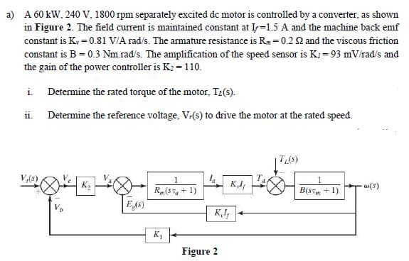 a) A 60 kW, 240 V, 1800 rpm separately excited dc motor is controlled by a converter, as shown
in Figure 2. The field current is maintained constant at I=1.5 A and the machine back emf
constant is Ky = 0.81 V/A rad/s. The armature resistance is Rm = 0.2 Q and the viscous friction
constant is B = 0.3 Nm.rad/s. The amplification of the speed sensor is K; = 93 mV/rad/s and
the gain of the power controller is K2 = 110.
i. Determine the rated torque of the motor, Tz(s).
11.
Determine the reference voltage, V-(s) to drive the motor at the rated speed.
(97,1
B(st + 1)
V,(S)
1
-(s)
Rm(5 T + 1)
E6)
K,
Figure 2
