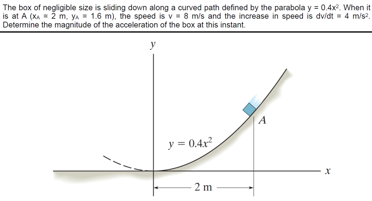 The box of negligible size is sliding down along a curved path defined by the parabola y = 0.4x2. When it
is at A (XA
Determine the magnitude of the acceleration of the box at this instant.
= 2 m, yA = 1.6 m), the speed is v = 8 m/s and the increase in speed is dv/dt = 4 m/s?.
y
A
y = 0.4x²
2 m
