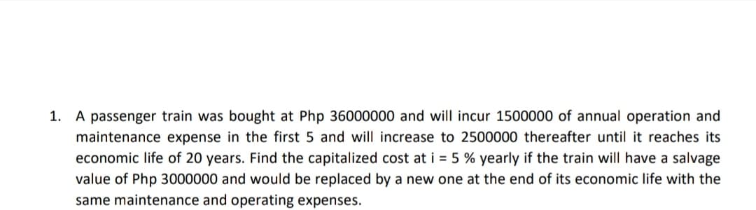 1. A passenger train was bought at Php 36000000 and will incur 1500000 of annual operation and
maintenance expense in the first 5 and will increase to 2500000 thereafter until it reaches its
economic life of 20 years. Find the capitalized cost at i = 5 % yearly if the train will have a salvage
value of Php 3000000 and would be replaced by a new one at the end of its economic life with the
same maintenance and operating expenses.
