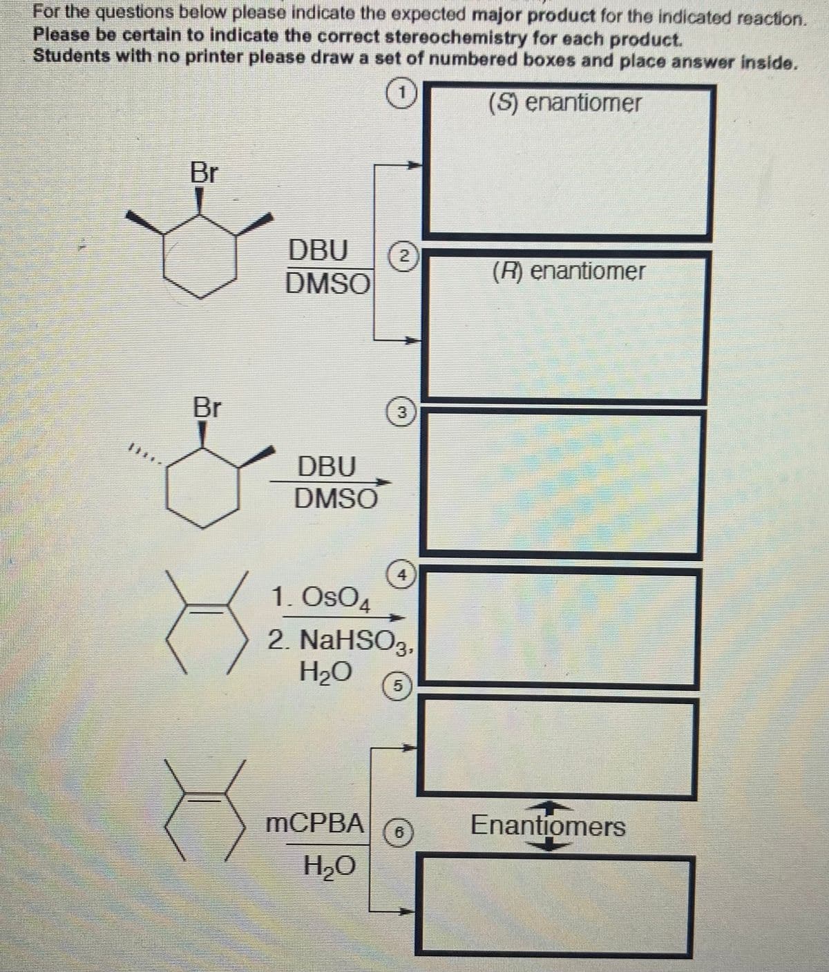 For the questions below please indicate the expected major product for the indicated reaction.
Please be certain to indicate the correct stereochemistry for each product.
Students with no printer please draw a set of numbered boxes and place answer inside.
(S) enantiomer
Br
DBU
DMSO
(R) enantiomer
Br
3
DBU
DMSO
4
1. OsO4
2. NaHSO3,
H2O
5
MCPBA
6
Enantiomers
H20
2.
