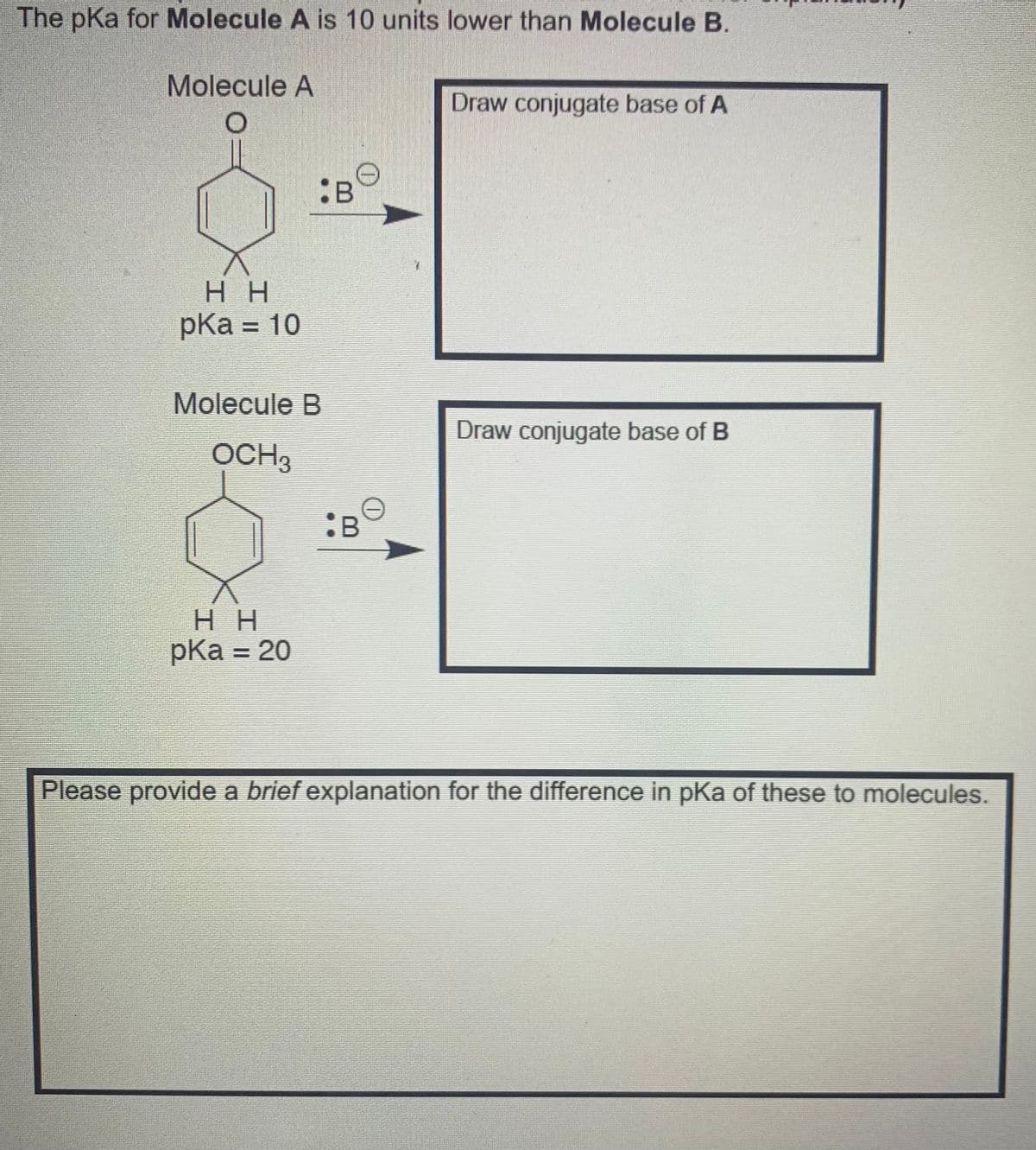 The pKa for Molecule A is 10 units lower than Molecule B.
Molecule A
Draw conjugate base of A
:B
H H
pKa = 10
Molecule B
Draw conjugate base of B
OCH3
:B
H H
pКa 3 20
Please provide a brief explanation for the difference in pKa of these to molecules.
