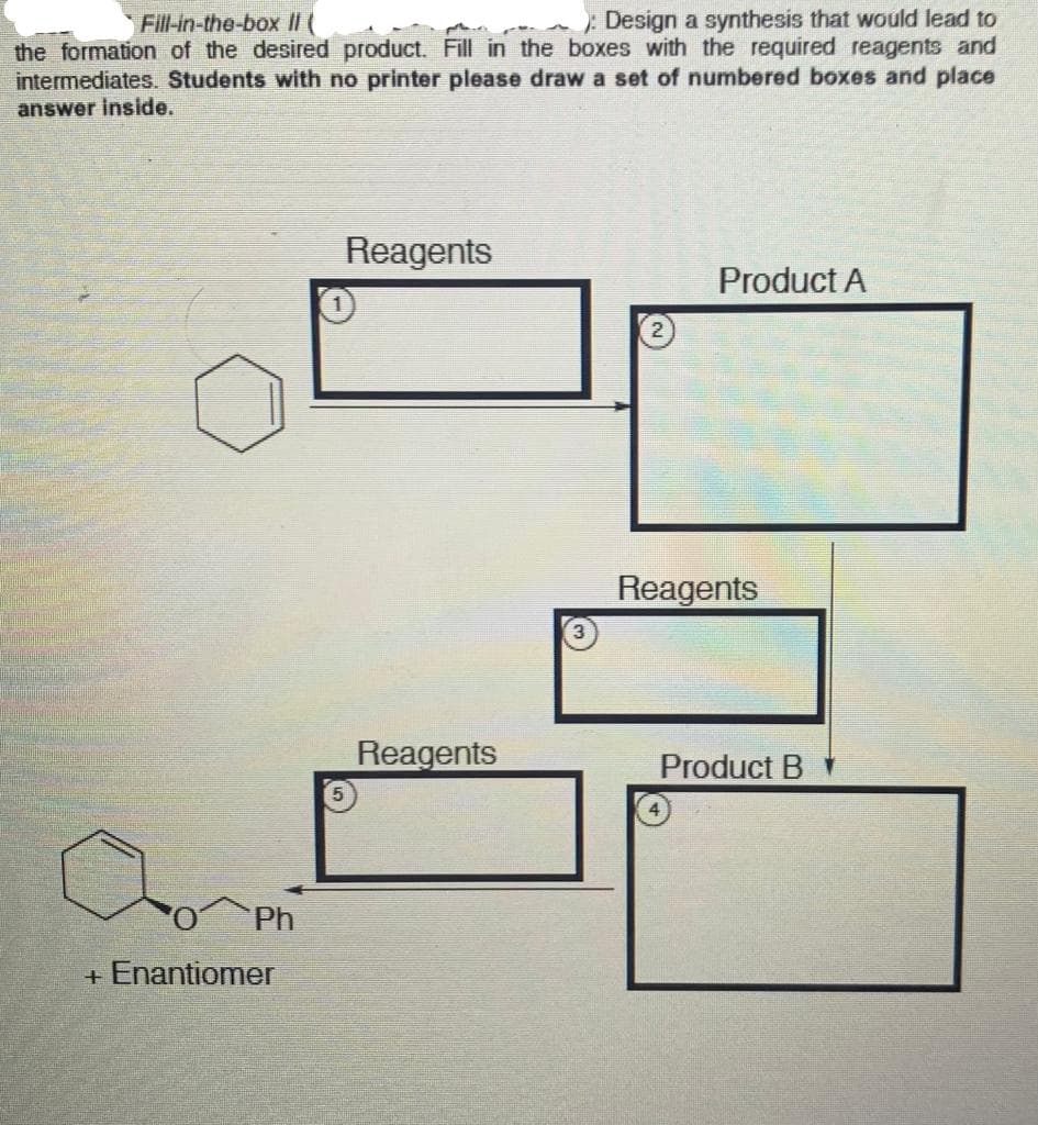 Fill-in-the-box II (
Design a synthesis that would lead to
the formation of the desired product. Fill in the boxes with the required reagents and
intermediates. Students with no printer please draw a set of numbered boxes and place
answer inside.
Reagents
Product A
Reagents
Reagents
Product B
Ph
+ Enantiomer
