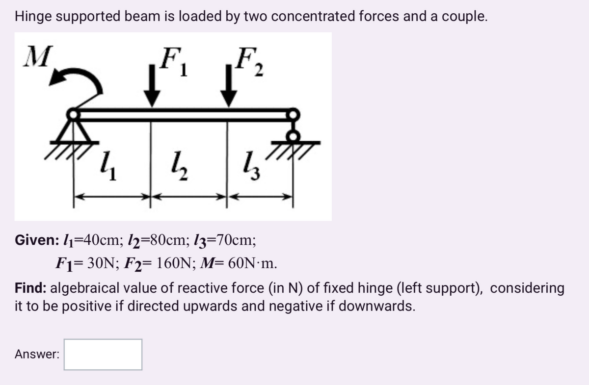 Hinge supported beam is loaded by two concentrated forces and a couple.
M
F
2
1,
Given: 1-40cm; 12=80cm; 13=70cm;
F130N; F2 160N; M= 60N·m.
Find: algebraical value of reactive force (in N) of fixed hinge (left support), considering
it to be positive if directed upwards and negative if downwards.
Answer: