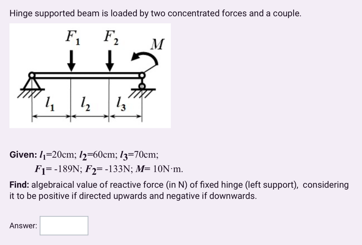 Hinge supported beam is loaded by two concentrated forces and a couple.
F2
F₁ F₂
M
1
1,
1 3
Given: 11=20cm; 12=60cm; 13=70cm;
F1=-189N; F2=-133N; M= 10N·m.
Find: algebraical value of reactive force (in N) of fixed hinge (left support), considering
it to be positive if directed upwards and negative if downwards.
Answer: