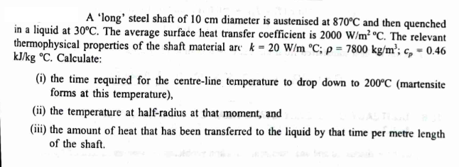 A 'long' steel shaft of 10 cm diameter is austenised at 870°C and then quenched
in a liquid at 30°C. The average surface heat transfer coefficient is 2000 W/m² °C. The relevant
thermophysical properties of the shaft material are k = 20 W/m °C; p = 7800 kg/m³; c = 0.46
kJ/kg °C. Calculate:
(i) the time required for the centre-line temperature to drop down to 200°C (martensite
forms at this temperature),
(ii) the temperature at half-radius at that moment, and
(iii) the amount of heat that has been transferred to the liquid by that time per metre length
of the shaft.