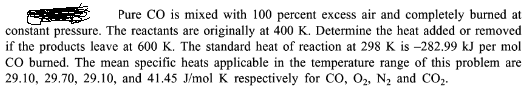 Pure CO is mixed with 100 percent excess air and completely burned at
constant pressure. The reactants are originally at 400 K. Determine the heat added or removed
if the products leave at 600 K. The standard heat of reaction at 298 K is -282.99 kJ per mol
CO burned. The mean specific heats applicable in the temperature range of this problem are
29.10, 29.70, 29.10, and 41.45 J/mol K respectively for CO, O₂, N₂ and CO₂.