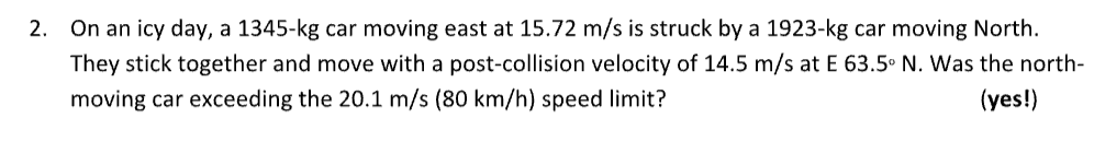 2.
On an icy day, a 1345-kg car moving east at 15.72 m/s is struck by a 1923-kg car moving North.
They stick together and move with a post-collision velocity of 14.5 m/s at E 63.5° N. Was the north-
moving car exceeding the 20.1 m/s (80 km/h) speed limit?
(yes!)