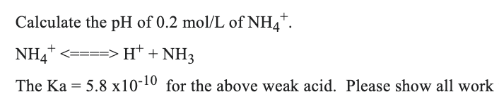 Calculate the pH of 0.2 mol/L of NH4*.
NH4* <====>H* + NH3
The Ka = 5.8 x10-10 for the above weak acid. Please show all work