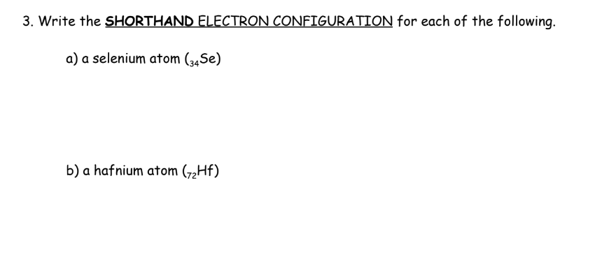 3. Write the SHORTHAND ELECTRON CONFIGURATION for each of the following.
a) a selenium atom (34Se)
b) a hafnium atom (7₂Hf)