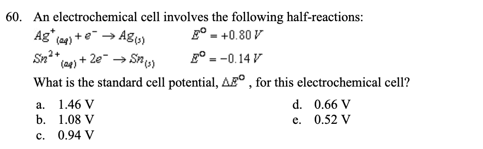 60. An electrochemical cell involves the following half-reactions:
E = +0.80 V
Ag+ (aq) + e² →
2+
Sm²+ (es)
Sn
E = -0.14 V
What is the standard cell potential, AF, for this electrochemical cell?
a.
b.
C.
Ag(s)
+ 2€¯ → SM (s)
1.46 V
1.08 V
0.94 V
d.
e.
0.66 V
0.52 V