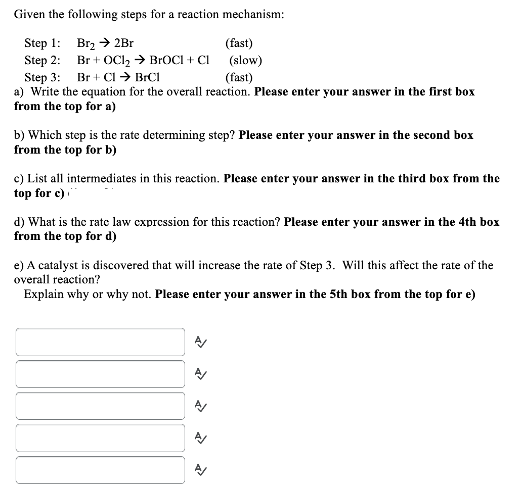 Given the following steps for a reaction mechanism:
Step 1:
Step 2:
Step 3:
(fast)
a) Write the equation for the overall reaction. Please enter your answer in the first box
from the top for a)
Br₂ → 2Br
Br + OCl₂ → BrOCl + Cl
Br + Cl → BrCl
(fast)
(slow)
b) Which step is the rate determining step? Please enter your answer in the second box
from the top for b)
c) List all intermediates in this reaction. Please enter your answer in the third box from the
top for c)
d) What is the rate law expression for this reaction? Please enter your answer in the 4th box
from the top for d)
e) A catalyst is discovered that will increase the rate of Step 3. Will this affect the rate of the
overall reaction?
Explain why or why not. Please enter your answer in the 5th box from the top for e)