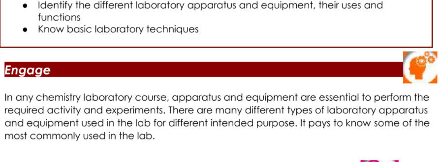 • Identify the different laboratory apparatus and equipment, their uses and
functions
Know basic laboratory techniques
Engage
In any chemistry laboratory course, apparatus and equipment are essential to perform the
required activity and experiments. There are many different types of laboratory apparatus
and equipment used in the lab for different intended purpose. It pays to know some of the
most commonly used in the lab.
