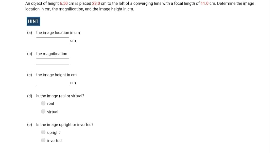 An object of height 6.50 cm is placed 23.0 cm to the left of a converging lens with a focal length of 11.0 cm. Determine the image
location in cm, the magnification, and the image height in cm.
HINT
(a) the image location in cm
cm
(b) the magnification
(c) the image height in cm
cm
(d) Is the image real or virtual?
real
virtual
(e) Is the image upright or inverted?
upright
inverted
